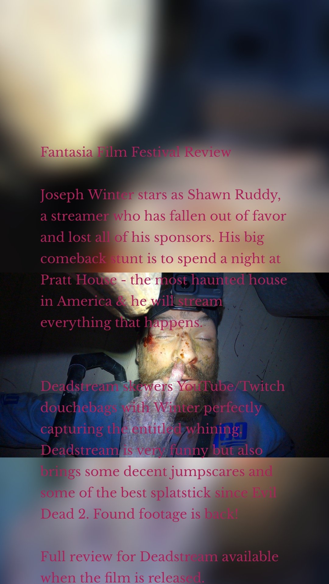 Fantasia Film Festival Review Joseph Winter stars as Shawn Ruddy, a streamer who has fallen out of favor and lost all of his sponsors. His big comeback stunt is to spend a night at Pratt House - the most haunted house in America & he will stream everything that happens. Deadstream skewers YouTube/Twitch douchebags with Winter perfectly capturing the entitled whining. Deadstream is very funny but also brings some decent jumpscares and some of the best splatstick since Evil Dead 2. Found footage is back! Full review for Deadstream available when the film is released.